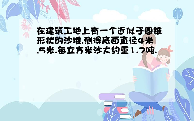 在建筑工地上有一个近似于圆锥形状的沙堆,测得底面直径4米,5米.每立方米沙大约重1.7吨.