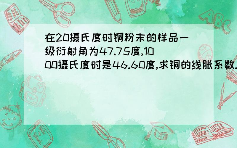 在20摄氏度时铜粉末的样品一级衍射角为47.75度,1000摄氏度时是46.60度,求铜的线胀系数.