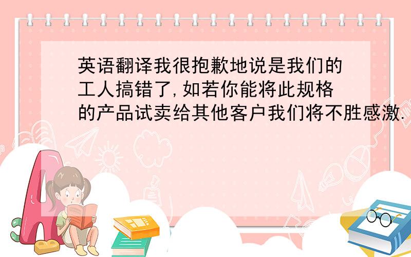 英语翻译我很抱歉地说是我们的工人搞错了,如若你能将此规格的产品试卖给其他客户我们将不胜感激.非常抱歉给你造成不便.