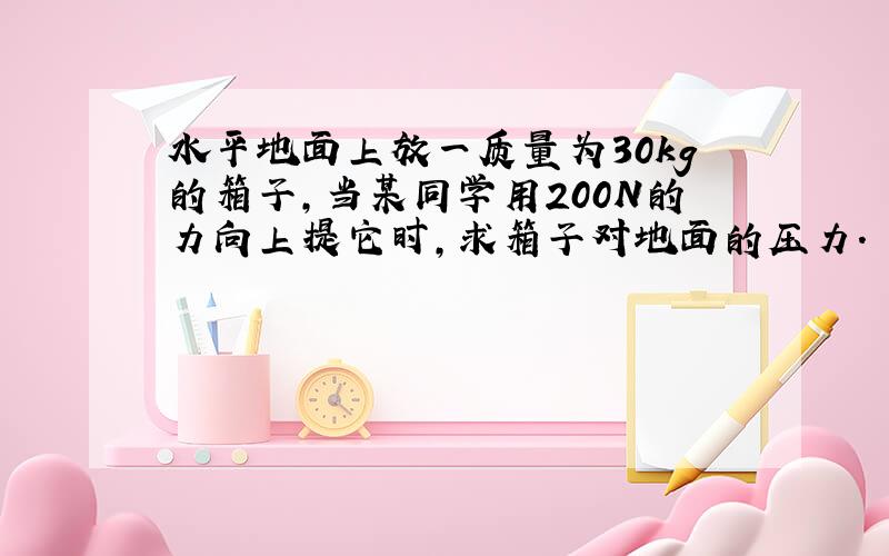 水平地面上放一质量为30kg的箱子，当某同学用200N的力向上提它时，求箱子对地面的压力．