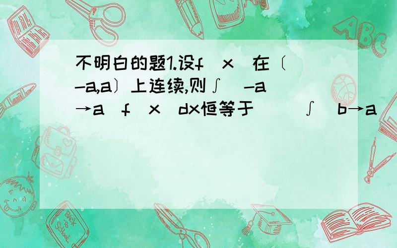 不明白的题1.设f(x)在〔-a,a〕上连续,则∫（-a→a）f（x）dx恒等于（） ∫（b→a）〔f（x）+f（-x）