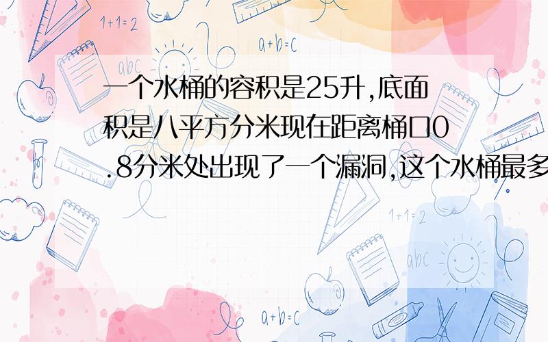 一个水桶的容积是25升,底面积是八平方分米现在距离桶口0.8分米处出现了一个漏洞,这个水桶最多还能装水多少升?我要保证正