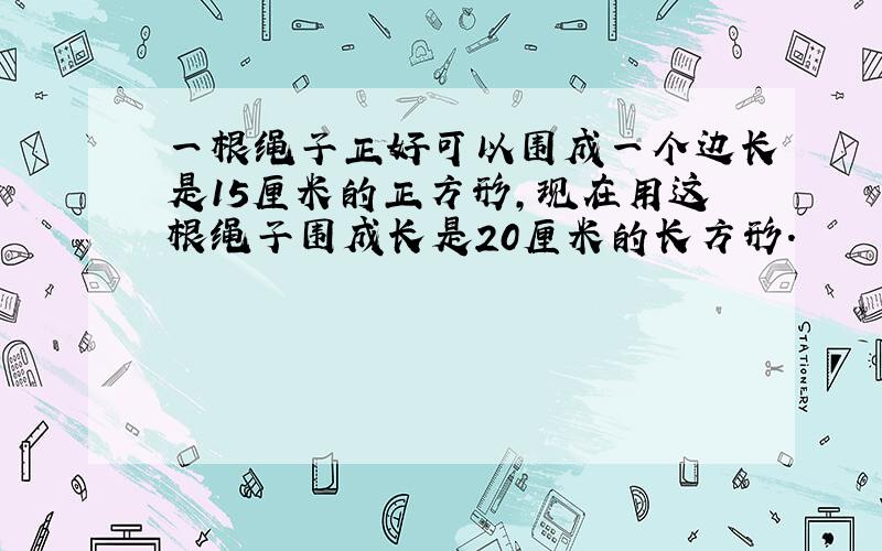 一根绳子正好可以围成一个边长是15厘米的正方形,现在用这根绳子围成长是20厘米的长方形.