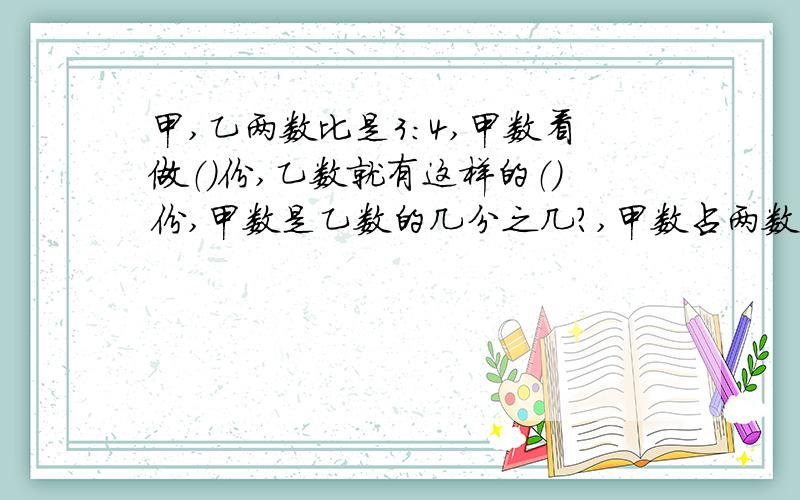 甲,乙两数比是3：4,甲数看做（）份,乙数就有这样的（）份,甲数是乙数的几分之几?,甲数占两数和的几分之几?