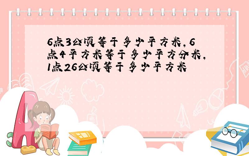 6点3公顷等于多少平方米,6点4平方米等于多少平方分米,1点26公顷等于多少平方米