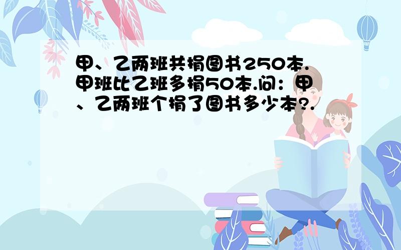 甲、乙两班共捐图书250本.甲班比乙班多捐50本.问：甲、乙两班个捐了图书多少本?.