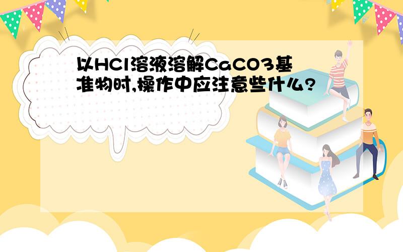 以HCl溶液溶解CaCO3基准物时,操作中应注意些什么?