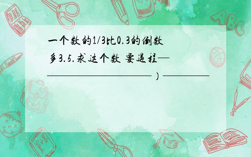 一个数的1/3比0.3的倒数多3.5.求这个数 要过程——————————）————