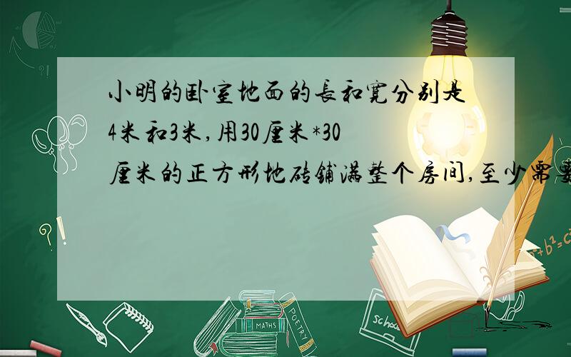 小明的卧室地面的长和宽分别是4米和3米,用30厘米*30厘米的正方形地砖铺满整个房间,至少需要多少块地砖?