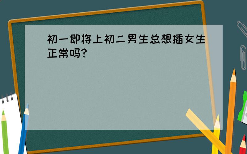 初一即将上初二男生总想插女生正常吗?