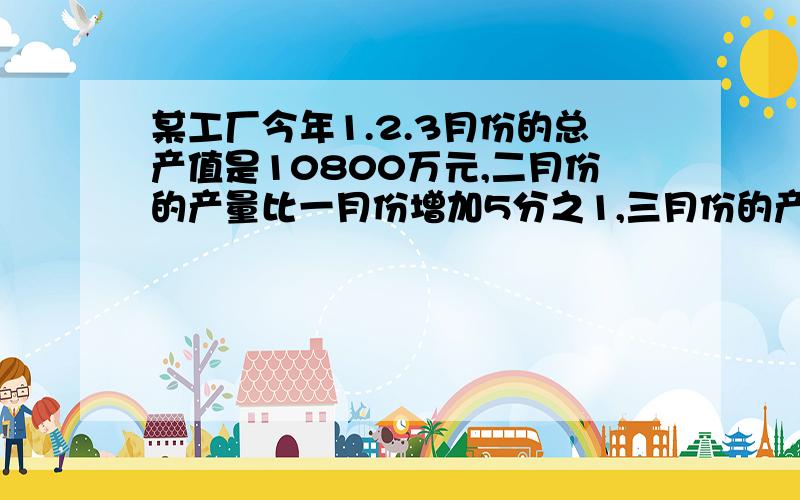 某工厂今年1.2.3月份的总产值是10800万元,二月份的产量比一月份增加5分之1,三月份的产值比二月份增加6