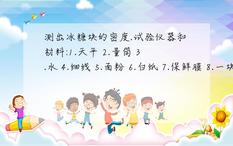 测出冰糖块的密度.试验仪器和材料:1.天平 2.量筒 3.水 4.细线 5.面粉 6.白纸 7.保鲜膜 8.一块形状不规