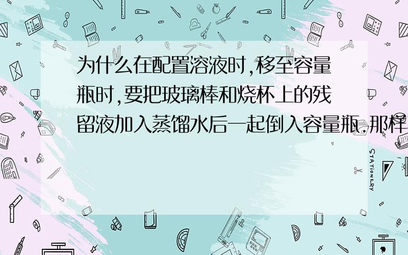 为什么在配置溶液时,移至容量瓶时,要把玻璃棒和烧杯上的残留液加入蒸馏水后一起倒入容量瓶.那样不就相当于增加了蒸馏水的体积