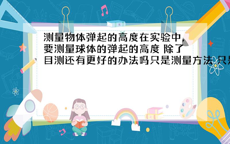 测量物体弹起的高度在实验中，要测量球体的弹起的高度 除了目测还有更好的办法吗只是测量方法 只是想比目测更准确些