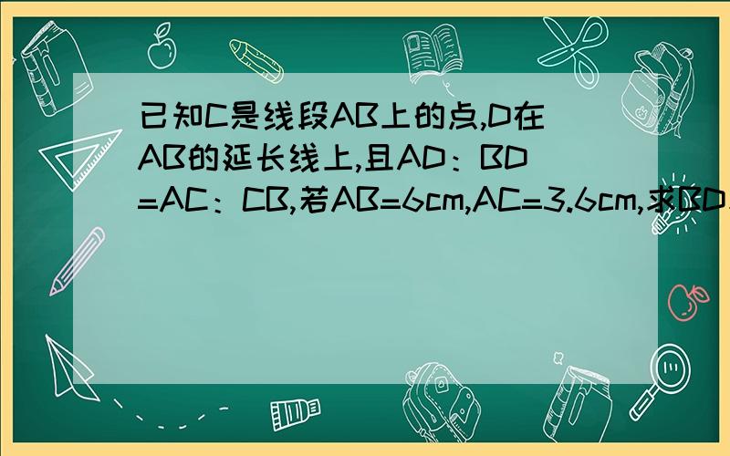 已知C是线段AB上的点,D在AB的延长线上,且AD：BD=AC：CB,若AB=6cm,AC=3.6cm,求BD和AD的长