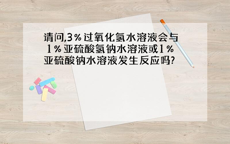 请问,3％过氧化氢水溶液会与 1％亚硫酸氢钠水溶液或1％亚硫酸钠水溶液发生反应吗?