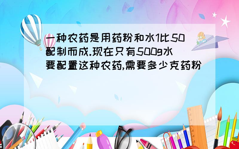 一种农药是用药粉和水1比50配制而成.现在只有500g水要配置这种农药,需要多少克药粉