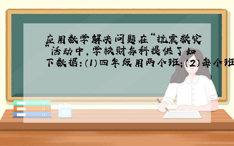 应用数学解决问题在“抗震救灾”活动中,学校财务科提供了如下数据：（1）四年级用两个班；（2）每个班有40人；（3）四（1