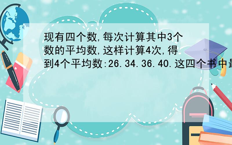 现有四个数,每次计算其中3个数的平均数,这样计算4次,得到4个平均数:26.34.36.40.这四个书中最大的数是几