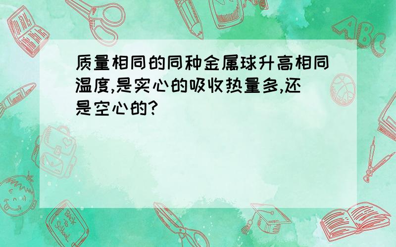 质量相同的同种金属球升高相同温度,是实心的吸收热量多,还是空心的?