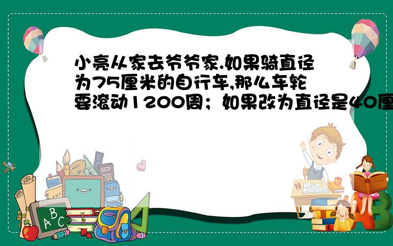 小亮从家去爷爷家.如果骑直径为75厘米的自行车,那么车轮要滚动1200周；如果改为直径是40厘米,要滚动几