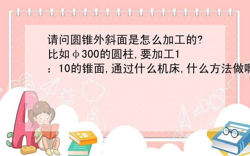 请问圆锥外斜面是怎么加工的?比如φ300的圆柱,要加工1：10的锥面,通过什么机床,什么方法做啊?