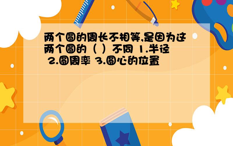 两个圆的周长不相等,是因为这两个圆的（ ）不同 1.半径 2.圆周率 3.圆心的位置