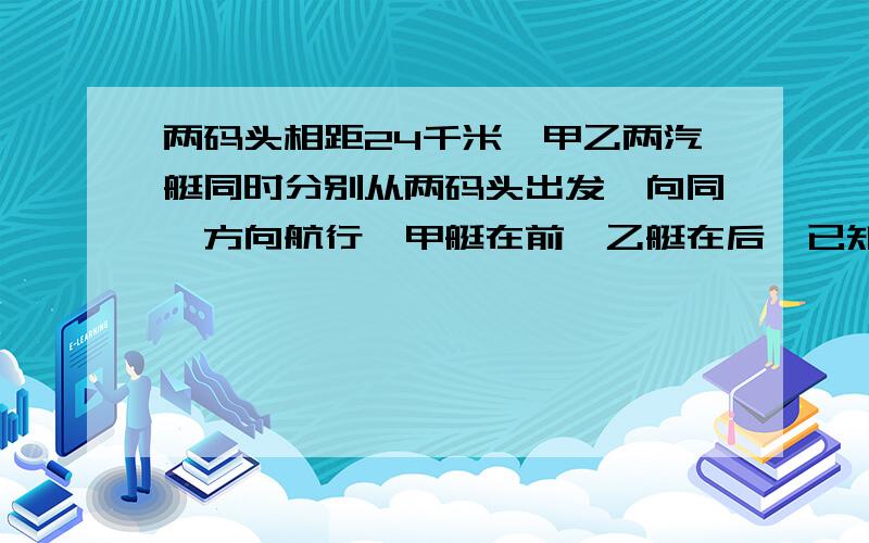 两码头相距24千米,甲乙两汽艇同时分别从两码头出发,向同一方向航行,甲艇在前,乙艇在后,已知甲艇每小时行28千米,乙艇要