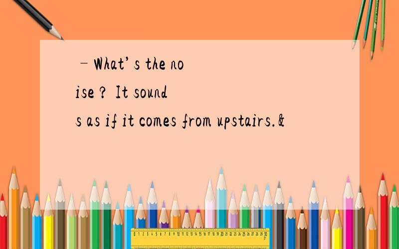 –What’s the noise ? It sounds as if it comes from upstairs.&