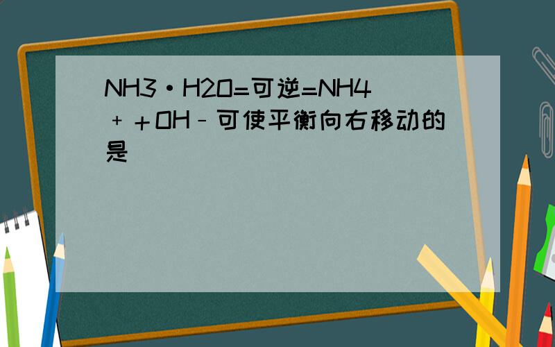 NH3·H2O=可逆=NH4﹢＋OH﹣可使平衡向右移动的是