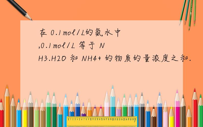 在 0.1mol/L的氨水中,0.1mol/L 等于 NH3.H2O 和 NH4+ 的物质的量浓度之和.