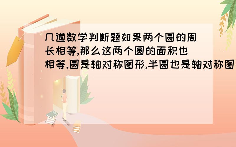 几道数学判断题如果两个圆的周长相等,那么这两个圆的面积也相等.圆是轴对称图形,半圆也是轴对称图形圆的半径是2米,它的周长