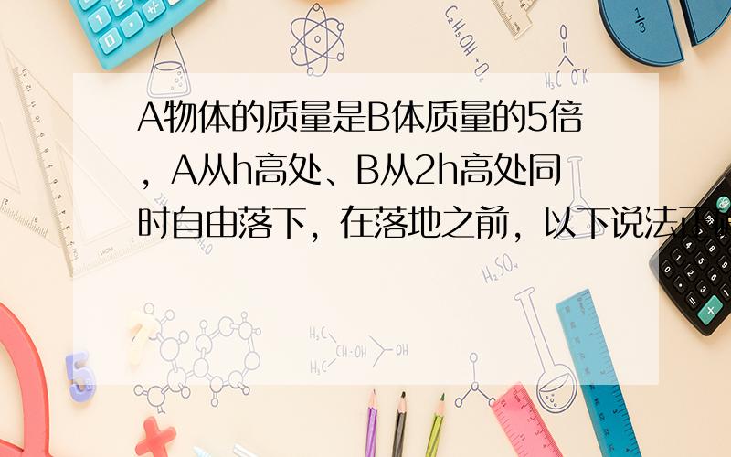 A物体的质量是B体质量的5倍，A从h高处、B从2h高处同时自由落下，在落地之前，以下说法正确的是（　　）