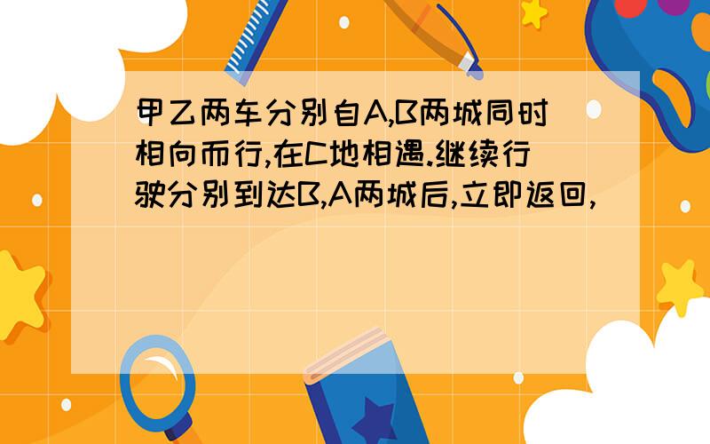 甲乙两车分别自A,B两城同时相向而行,在C地相遇.继续行驶分别到达B,A两城后,立即返回,