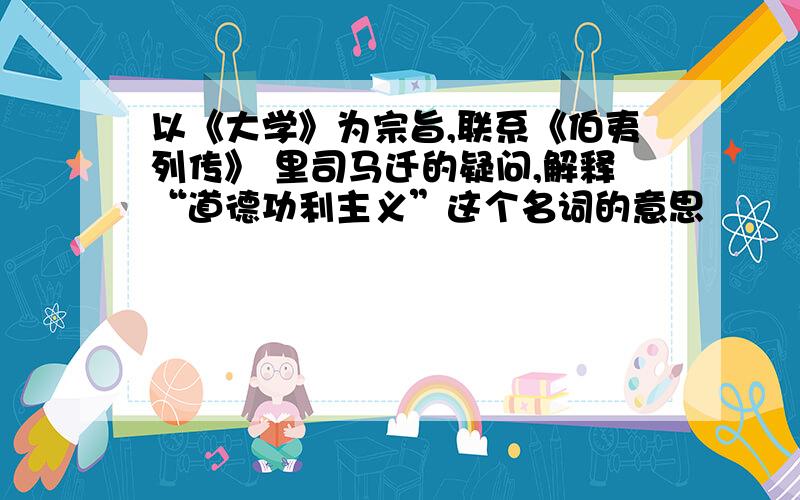 以《大学》为宗旨,联系《伯夷列传》 里司马迁的疑问,解释“道德功利主义”这个名词的意思