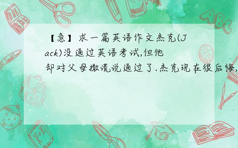 【急】求一篇英语作文杰克(Jack)没通过英语考试,但他却对父母撒谎说通过了.杰克现在很后悔,不知该怎么做.假设你是杰克