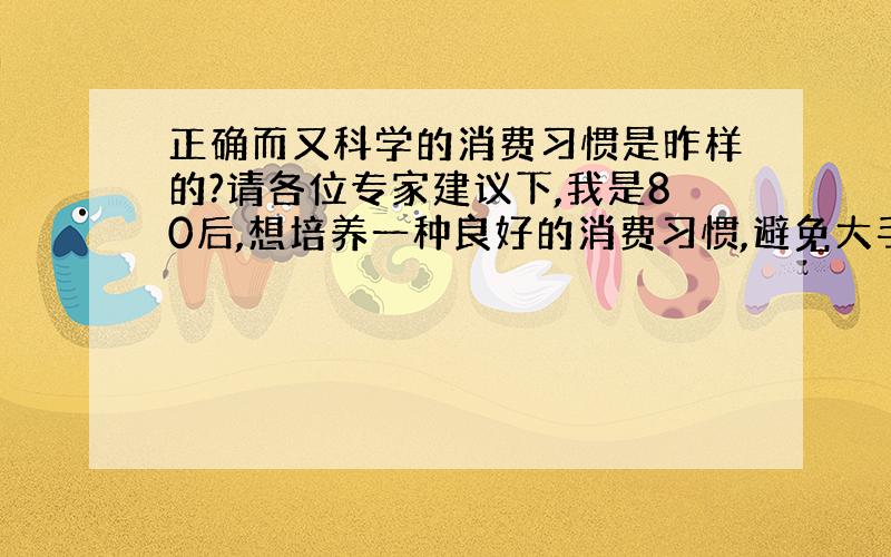 正确而又科学的消费习惯是昨样的?请各位专家建议下,我是80后,想培养一种良好的消费习惯,避免大手大脚的毛病?