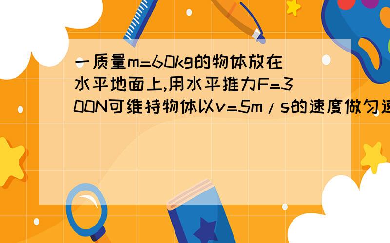 一质量m=60kg的物体放在水平地面上,用水平推力F=300N可维持物体以v=5m/s的速度做匀速直线运动