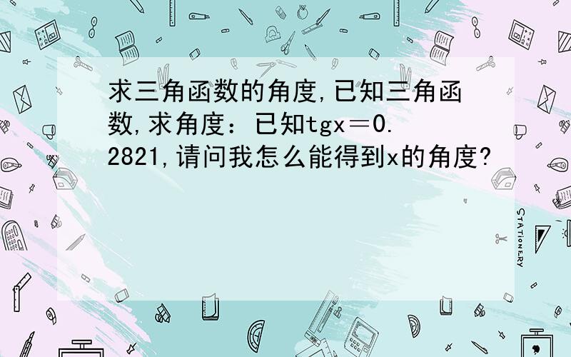 求三角函数的角度,已知三角函数,求角度：已知tgx＝0.2821,请问我怎么能得到x的角度?