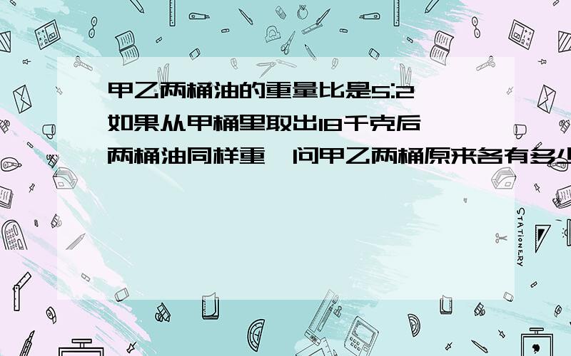 甲乙两桶油的重量比是5:2,如果从甲桶里取出18千克后,两桶油同样重,问甲乙两桶原来各有多少千克油?