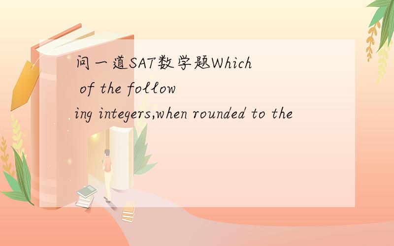 问一道SAT数学题Which of the following integers,when rounded to the