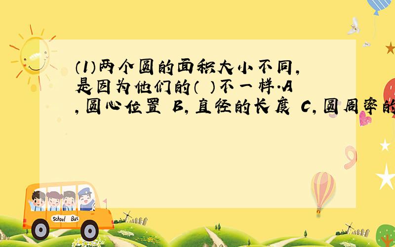 （1）两个圆的面积大小不同,是因为他们的（ ）不一样.A,圆心位置 B,直径的长度 C,圆周率的大小