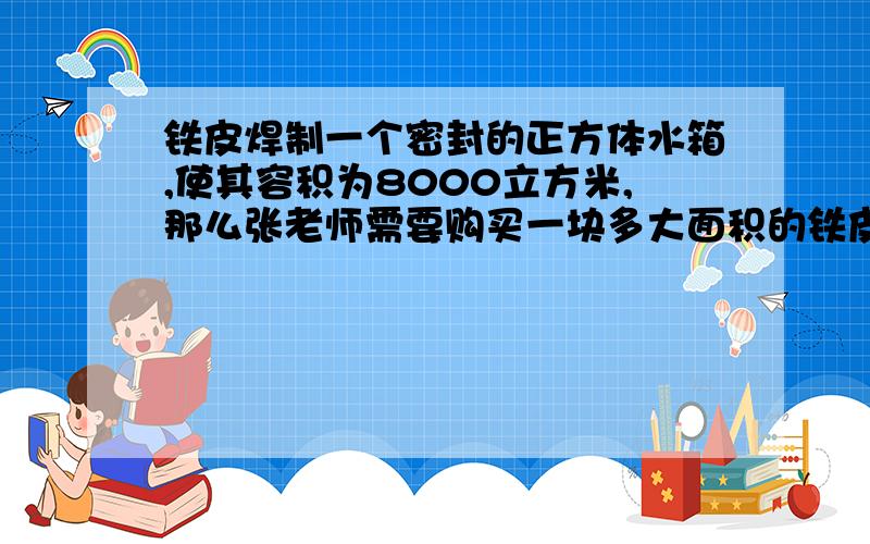 铁皮焊制一个密封的正方体水箱,使其容积为8000立方米,那么张老师需要购买一块多大面积的铁皮