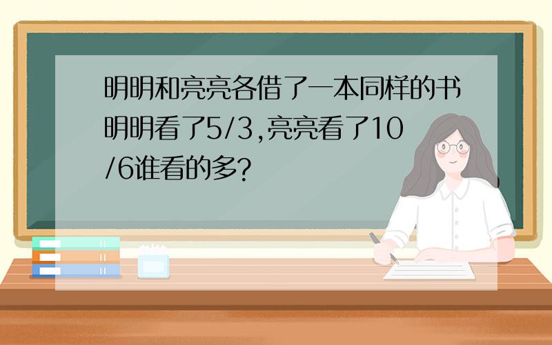 明明和亮亮各借了一本同样的书明明看了5/3,亮亮看了10/6谁看的多?