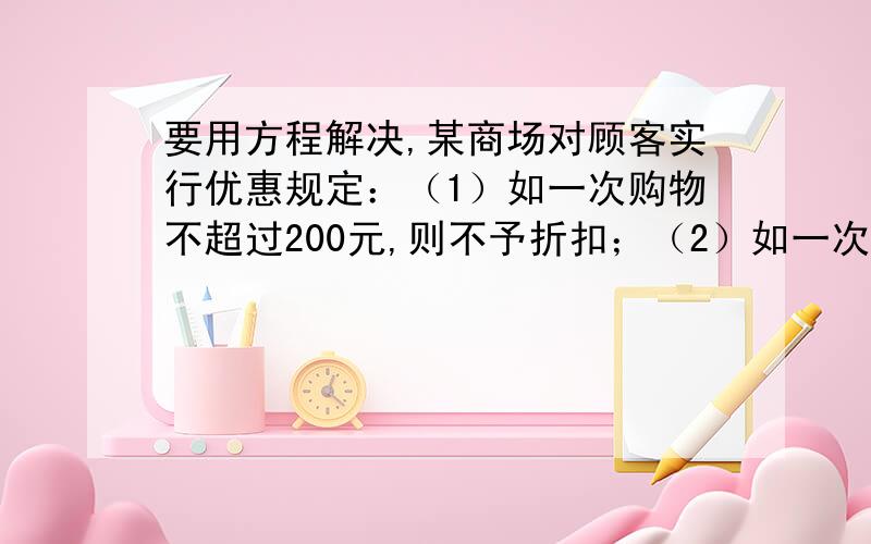 要用方程解决,某商场对顾客实行优惠规定：（1）如一次购物不超过200元,则不予折扣；（2）如一次购物超过200元,但不超