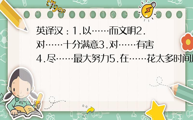 英译汉：1.以……而文明2.对……十分满意3.对……有害4.尽……最大努力5.在……花太多时间用正确的单词及所给单词的正