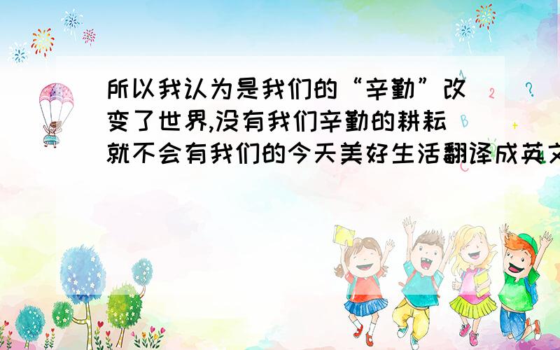 所以我认为是我们的“辛勤”改变了世界,没有我们辛勤的耕耘就不会有我们的今天美好生活翻译成英文