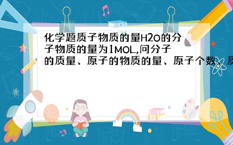 化学题质子物质的量H2O的分子物质的量为1MOL,问分子的质量、原子的物质的量、原子个数、质子物质的量怎么算?还有什么是