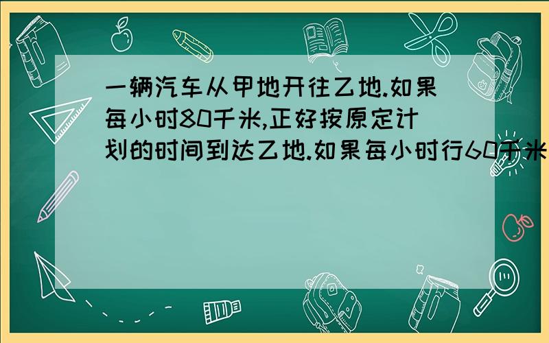 一辆汽车从甲地开往乙地.如果每小时80千米,正好按原定计划的时间到达乙地.如果每小时行60千米,