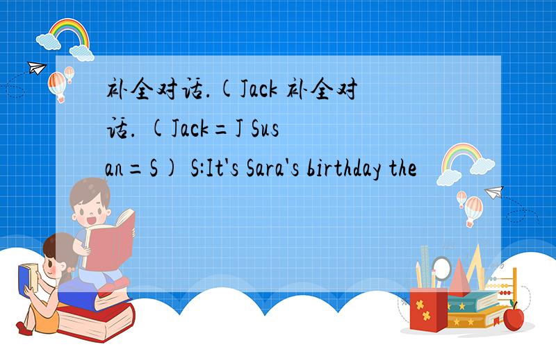 补全对话.(Jack 补全对话. (Jack=J Susan=S) S:It's Sara's birthday the